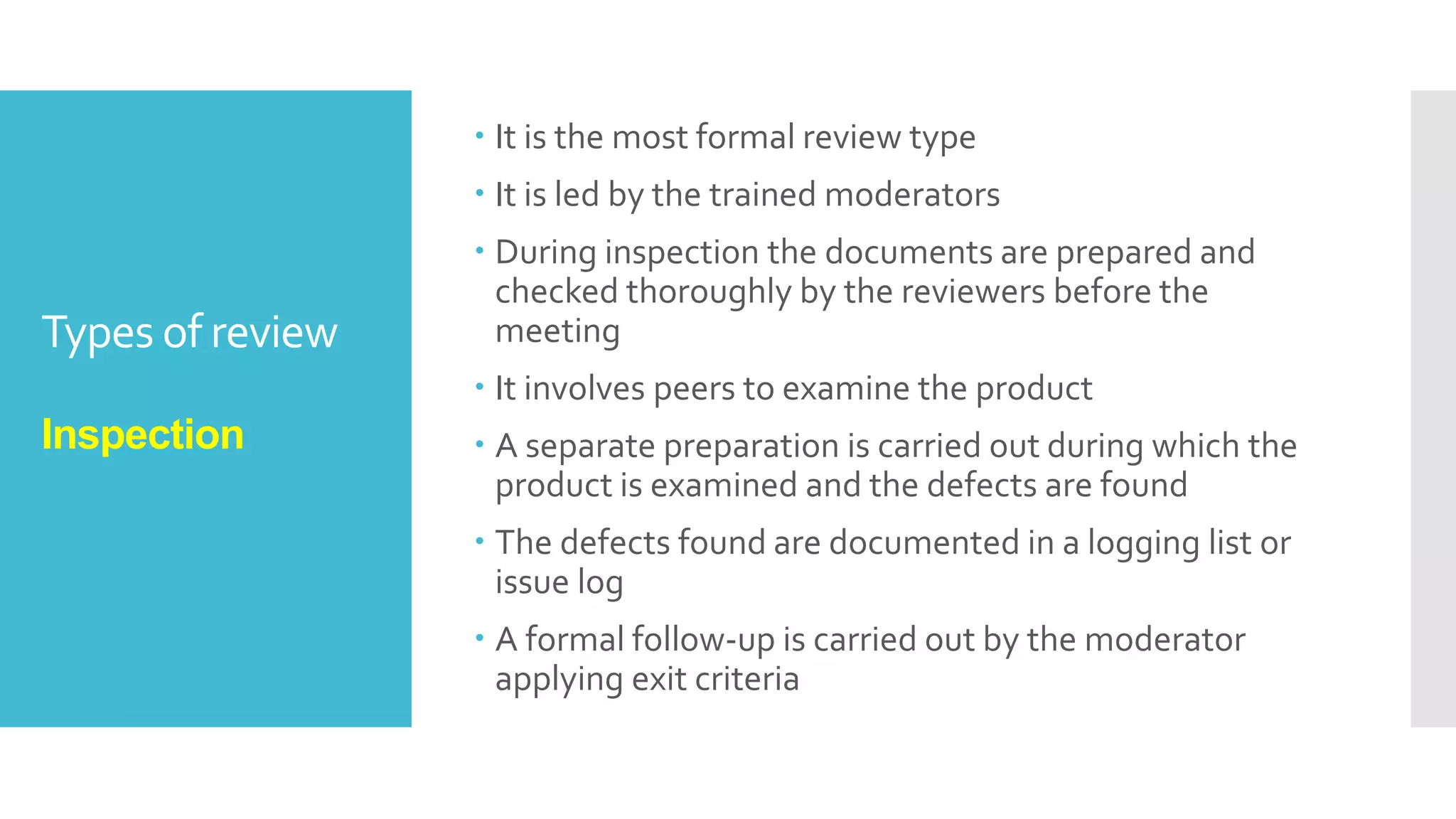 Types of review
Walkthrough
 It is not a formal process
 To present the documents both within and outside the
software discipline in order to gather the information
regarding the topic under documentation.
 To explain or do the knowledge transfer and evaluate
the contents of the document
 To achieve a common understanding and to gather
feedback.
 To examine and discuss the validity of the proposed
solutions
 