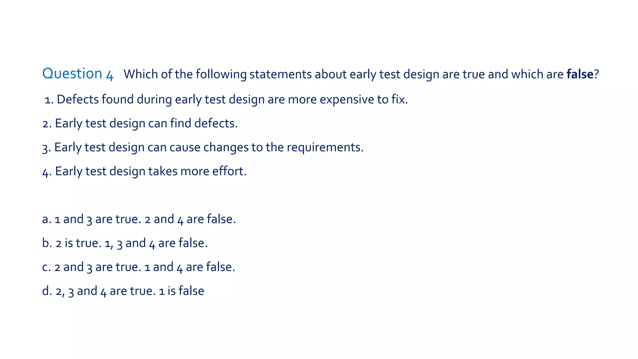 Question 2 What statement about reviews is true?
a. Inspections are led by a trained moderator, whereas technical reviews are not
necessarily.
b.Technical reviews are led by a trained leader, inspections are not.
c. In a walkthrough, the author does not attend.
d. Participants for a walkthrough always need to be thoroughly trained.
 