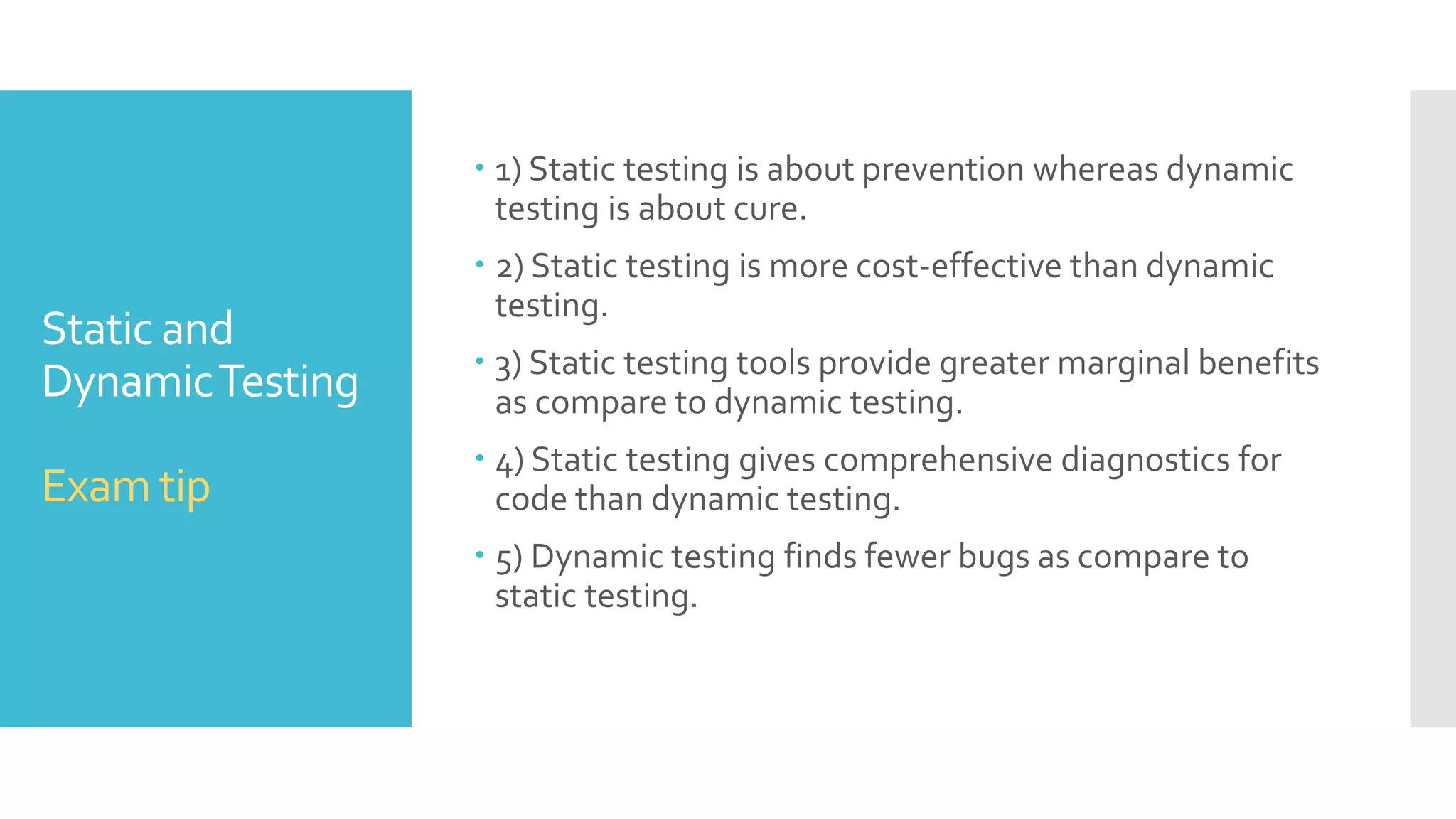 Static and
DynamicTesting
Static testing Dynamic testing
Static testing does not require the
actual execution of software.
Dynamic testing involves testing
the software by actually executing it.
This type of testing can be used by the
developer who wrote the code. Code
reviews, inspections and walkthroughs
are also used.
Some of dynamic testing
methodologies include unit testing,
integration testing, system testing and
acceptance testing.
This is the verification portion of
Verification andValidation
Dynamic testing is the validation
portion ofVerification andValidation.
It may achieve 100% statement
coverage in relatively short time.
It achieves less than 50% statement
coverage because it finds bugs only in part
of codes those are actually executed.
It can be done before compilation. It can take place only after executable are
ready
It usually takes shorter time. It may involve running several test cases,
each of which may take longer than
compilation.
 