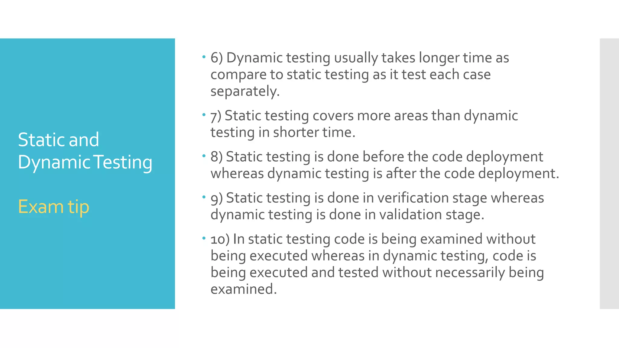 Static and
DynamicTesting
Exam tip
 6) Dynamic testing usually takes longer time as
compare to static testing as it test each case
separately.
 7) Static testing covers more areas than dynamic
testing in shorter time.
 8) Static testing is done before the code deployment
whereas dynamic testing is after the code deployment.
 9) Static testing is done in verification stage whereas
dynamic testing is done in validation stage.
 10) In static testing code is being examined without
being executed whereas in dynamic testing, code is
being executed and tested without necessarily being
examined.
 
