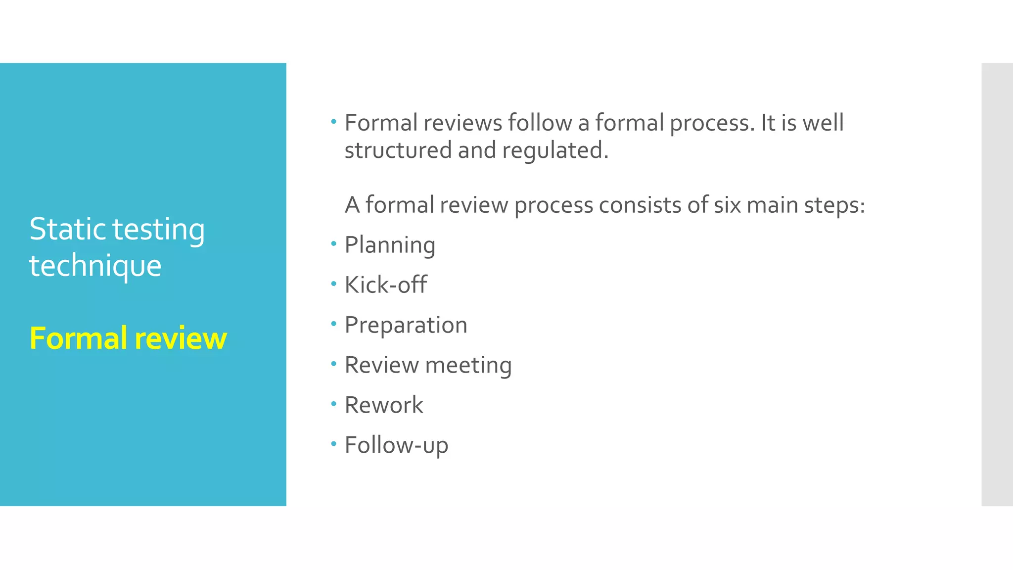 Static and
DynamicTesting
Exam tip
 6) Dynamic testing usually takes longer time as
compare to static testing as it test each case
separately.
 7) Static testing covers more areas than dynamic
testing in shorter time.
 8) Static testing is done before the code deployment
whereas dynamic testing is after the code deployment.
 9) Static testing is done in verification stage whereas
dynamic testing is done in validation stage.
 10) In static testing code is being examined without
being executed whereas in dynamic testing, code is
being executed and tested without necessarily being
examined.
 