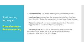 Static testing
technique
Formal review –
Kick off meeting
and preparation
 During the kick-off meeting the reviewers receive a short introduction
on the objectives of the review and the documents
Preparation: In this step the reviewers review the document
individually using the related documents, procedures, rules and
checklists provided. Each participant while reviewing individually
identifies the defects, questions and comments according to their
understanding of the document and role. After that all issues are
recorded using a logging form.
 