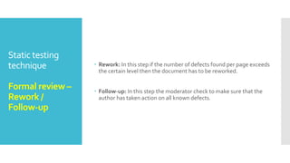 Static testing
technique
Formal review –
Review meeting
 Review meeting: The review meeting consists of three phases:
Logging phase: In this phase the issues and the defects that have
been identified during the preparation step are logged page by page.
Discussion phase: If any issue needs discussion then the item is
logged and then handled in the discussion phase.
Decision phase: At the end of the meeting a decision on the
document under review has to be made by the participants,
sometimes based on formal exit criteria
 