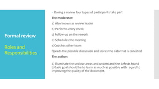 Static testing
technique
Formal review –
Rework /
Follow-up
 Rework: In this step if the number of defects found per page exceeds
the certain level then the document has to be reworked.
 Follow-up: In this step the moderator check to make sure that the
author has taken action on all known defects.
 