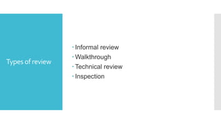 Formal review
Roles and
Responsibilities
 The scribe:
a) Scribe is a separate person to do the logging of the defects found
during the review.
 The reviewers:
a) Also known as checkers or inspectors
b) Check any material for defects, mostly prior to the meeting
c)The manager can also be involved in the review depending on his or
her background.
The managers:
a) Manager decides on the execution of reviews
b) Allocates time in project schedules and determines whether review
process objectives have been met
 