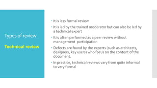 Types of review
Informal review
 Informal reviews are applied many times during the
early stages of the life cycle of the document.
A two person team can conduct an informal review. In
later stages these reviews often involve more people
and a meeting.
The goal is to keep the author and to improve the
quality of the document.
The most important thing to keep in mind about the
informal reviews is that they are not documented.
 