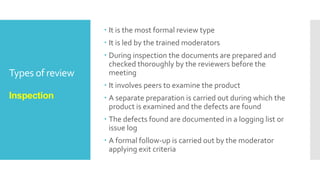 Types of review
Walkthrough
 It is not a formal process
 To present the documents both within and outside the
software discipline in order to gather the information
regarding the topic under documentation.
 To explain or do the knowledge transfer and evaluate
the contents of the document
 To achieve a common understanding and to gather
feedback.
 To examine and discuss the validity of the proposed
solutions
 