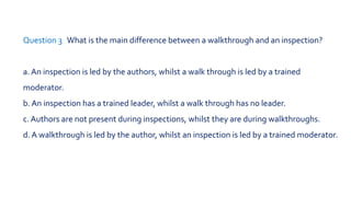 Question 1 Which is not a type of review?
a.Walkthrough
b. Inspection
c. Informal review
d. Management approval
 