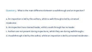 Question 3 What is the main difference between a walkthrough and an inspection?
a. An inspection is led by the authors, whilst a walk through is led by a trained
moderator.
b. An inspection has a trained leader, whilst a walk through has no leader.
c. Authors are not present during inspections, whilst they are during walkthroughs.
d. A walkthrough is led by the author, whilst an inspection is led by a trained moderator.
 