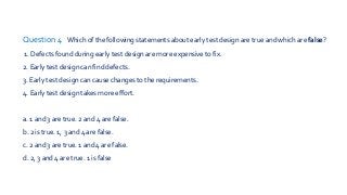 Question 4 Which of the following statements about early test design are true and which are false?
1. Defects found during early test design are more expensive to fix.
2. Early test design can find defects.
3. Early test design can cause changes to the requirements.
4. Early test design takes more effort.
a. 1 and 3 are true. 2 and 4 are false.
b. 2 is true. 1, 3 and 4 are false.
c. 2 and 3 are true. 1 and 4 are false.
d. 2, 3 and 4 are true. 1 is false
 