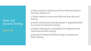 Static and
DynamicTesting
Static testing Dynamic testing
Static testing does not require the
actual execution of software.
Dynamic testing involves testing
the software by actually executing it.
This type of testing can be used by the
developer who wrote the code. Code
reviews, inspections and walkthroughs
are also used.
Some of dynamic testing
methodologies include unit testing,
integration testing, system testing and
acceptance testing.
This is the verification portion of
Verification andValidation
Dynamic testing is the validation
portion ofVerification andValidation.
It may achieve 100% statement
coverage in relatively short time.
It achieves less than 50% statement
coverage because it finds bugs only in part
of codes those are actually executed.
It can be done before compilation. It can take place only after executable are
ready
It usually takes shorter time. It may involve running several test cases,
each of which may take longer than
compilation.
 