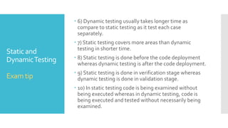 Static and
DynamicTesting
Exam tip
 1) Static testing is about prevention whereas dynamic
testing is about cure.
 2) Static testing is more cost-effective than dynamic
testing.
 3) Static testing tools provide greater marginal benefits
as compare to dynamic testing.
 4) Static testing gives comprehensive diagnostics for
code than dynamic testing.
 5) Dynamic testing finds fewer bugs as compare to
static testing.
 