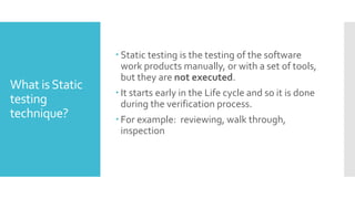 What isStatic
testing
technique?
 Static testing is the testing of the software
work products manually, or with a set of tools,
but they are not executed.
 It starts early in the Life cycle and so it is done
during the verification process.
 For example: reviewing, walk through,
inspection
 