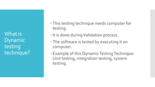 What is
Dynamic
testing
technique?
 This testing technique needs computer for
testing.
 It is done duringValidation process.
 The software is tested by executing it on
computer.
 Example of this DynamicTestingTechnique:
Unit testing, integration testing, system
testing.
 