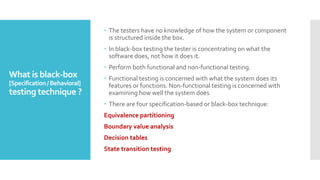 What is black-box
[Specification/Behavioral]
testing technique ?
 The testers have no knowledge of how the system or component
is structured inside the box.
 In black-box testing the tester is concentrating on what the
software does, not how it does it.
 Perform both functional and non-functional testing.
 Functional testing is concerned with what the system does its
features or functions. Non-functional testing is concerned with
examining how well the system does
 There are four specification-based or black-box technique:
Equivalence partitioning
Boundary value analysis
Decision tables
State transition testing
 