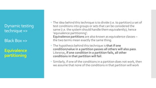 Dynamic testing
technique =>
Black Box =>
Equivalence
partitioning
 The idea behind this technique is to divide (i.e. to partition) a set of
test conditions into groups or sets that can be considered the
same (i.e. the system should handle them equivalently), hence
‘equivalence partitioning’.
Equivalence partitions are also known as equivalence classes –
the two terms mean exactly the same thing.
 The hypothesis behind this technique is that if one
condition/value in a partition passes all others will also pass.
Likewise, if one condition in a partition fails, all other
conditions in that partition will fail.
 Similarly, if one of the conditions in a partition does not work, then
we assume that none of the conditions in that partition will work
 