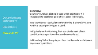 Dynamic testing
technique =>
Black Box =>
BVA and EVP
Summary:
BoundaryAnalysis testing is used when practically it is
impossible to test large pool of test cases individually.
Two techniques - Equivalence Partitioning & BoundaryValue
Analysis testing techniques is used.
In Equivalence Partitioning, first you divide a set of test
condition into a partition that can be considered.
In BoundaryValue Analysis you then test boundaries between
equivalence partitions
 