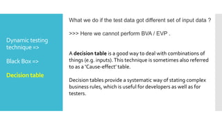 Dynamic testing
technique =>
Black Box =>
Decision table
What we do if the test data got different set of input data ?
>>> Here we cannot perform BVA / EVP .
A decision table is a good way to deal with combinations of
things (e.g. inputs).This technique is sometimes also referred
to as a ‘Cause-effect’ table.
Decision tables provide a systematic way of stating complex
business rules, which is useful for developers as well as for
testers.
 
