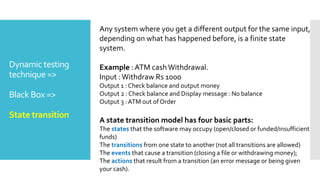 Dynamic testing
technique =>
Black Box =>
State transition
Any system where you get a different output for the same input,
depending on what has happened before, is a finite state
system.
Example : ATM cashWithdrawal.
Input :Withdraw Rs 1000
Output 1 : Check balance and output money
Output 2 : Check balance and Display message : No balance
Output 3 :ATM out of Order
A state transition model has four basic parts:
The states that the software may occupy (open/closed or funded/insufficient
funds)
The transitions from one state to another (not all transitions are allowed)
The events that cause a transition (closing a file or withdrawing money);
The actions that result from a transition (an error message or being given
your cash).
 