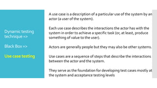 Dynamic testing
technique =>
Black Box =>
Use case testing
A use case is a description of a particular use of the system by an
actor (a user of the system).
Each use case describes the interactions the actor has with the
system in order to achieve a specific task (or, at least, produce
something of value to the user).
Actors are generally people but they may also be other systems.
Use cases are a sequence of steps that describe the interactions
between the actor and the system.
They serve as the foundation for developing test cases mostly at
the system and acceptance testing levels
 