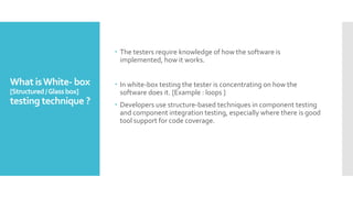 What isWhite- box
[Structured/Glassbox]
testing technique ?
 The testers require knowledge of how the software is
implemented, how it works.
 In white-box testing the tester is concentrating on how the
software does it. [Example : loops ]
 Developers use structure-based techniques in component testing
and component integration testing, especially where there is good
tool support for code coverage.
 