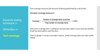 Dynamic testing
technique =>
White Box =>
Test coverage
Test coverage measures the amount of testing performed by a set of test.
The basic coverage measure is
where the 'coverage item' is whatever we have been able to count and see whether
a test has exercised or used this item.
There is danger in using a coverage measure. 100% coverage does not mean 100%
tested!
 