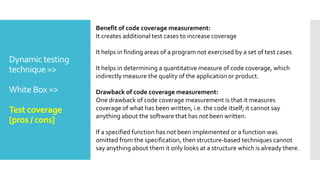 Dynamic testing
technique =>
White Box =>
Test coverage
[pros / cons]
Benefit of code coverage measurement:
It creates additional test cases to increase coverage
It helps in finding areas of a program not exercised by a set of test cases
It helps in determining a quantitative measure of code coverage, which
indirectly measure the quality of the application or product.
Drawback of code coverage measurement:
One drawback of code coverage measurement is that it measures
coverage of what has been written, i.e. the code itself; it cannot say
anything about the software that has not been written.
If a specified function has not been implemented or a function was
omitted from the specification, then structure-based techniques cannot
say anything about them it only looks at a structure which is already there.
 