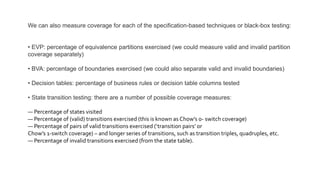 We can also measure coverage for each of the specification-based techniques or black-box testing:
• EVP: percentage of equivalence partitions exercised (we could measure valid and invalid partition
coverage separately)
• BVA: percentage of boundaries exercised (we could also separate valid and invalid boundaries)
• Decision tables: percentage of business rules or decision table columns tested
• State transition testing: there are a number of possible coverage measures:
— Percentage of states visited
— Percentage of (valid) transitions exercised (this is known as Chow’s 0- switch coverage)
— Percentage of pairs of valid transitions exercised (‘transition pairs’ or
Chow’s 1-switch coverage) – and longer series of transitions, such as transition triples, quadruples, etc.
— Percentage of invalid transitions exercised (from the state table).
 