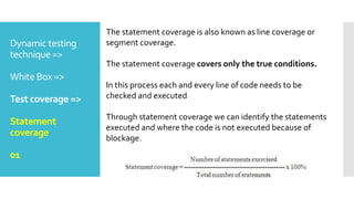 Dynamic testing
technique =>
White Box =>
Test coverage =>
Statement
coverage
01
The statement coverage is also known as line coverage or
segment coverage.
The statement coverage covers only the true conditions.
In this process each and every line of code needs to be
checked and executed
Through statement coverage we can identify the statements
executed and where the code is not executed because of
blockage.
 