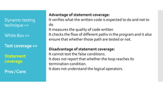Dynamic testing
technique =>
White Box =>
Test coverage =>
Statement
coverage
Pros /Cons
Advantage of statement coverage:
It verifies what the written code is expected to do and not to
do
It measures the quality of code written
It checks the flow of different paths in the program and it also
ensure that whether those path are tested or not.
Disadvantage of statement coverage:
It cannot test the false conditions.
It does not report that whether the loop reaches its
termination condition.
It does not understand the logical operators.
 