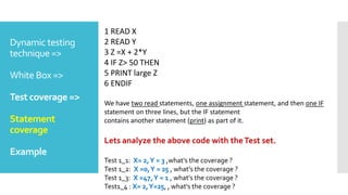Dynamic testing
technique =>
White Box =>
Test coverage =>
Statement
coverage
Example
1 READ X
2 READ Y
3 Z =X + 2*Y
4 IF Z> 50 THEN
5 PRINT large Z
6 ENDIF
We have two read statements, one assignment statement, and then one IF
statement on three lines, but the IF statement
contains another statement (print) as part of it.
Lets analyze the above code with theTest set.
Test 1_1: X= 2,Y = 3 ,what's the coverage ?
Test 1_2: X =0,Y = 25 , what's the coverage ?
Test 1_3: X =47,Y = 1 , what's the coverage ?
Test1_4 : X= 2,Y=25, , what's the coverage ?
 
