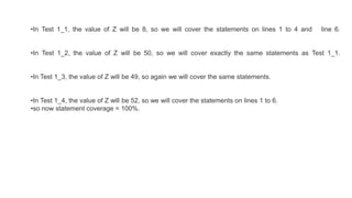 •In Test 1_1, the value of Z will be 8, so we will cover the statements on lines 1 to 4 and line 6.
•In Test 1_2, the value of Z will be 50, so we will cover exactly the same statements as Test 1_1.
•In Test 1_3, the value of Z will be 49, so again we will cover the same statements.
•In Test 1_4, the value of Z will be 52, so we will cover the statements on lines 1 to 6.
•so now statement coverage = 100%.
 