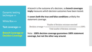 Dynamic testing
technique =>
White Box =>
Test coverage =>
BranchCoverage or
DecisionCoverage
A branch is the outcome of a decision, so branch coverages
imply measures which decision outcomes have been tested.
It covers both the true and false conditions unlikely the
statement coverage.
Note : 100% decision coverage guarantees 100% statement
coverage, but not the other way around.
 