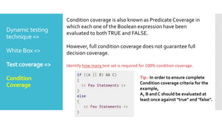 Dynamic testing
technique =>
White Box =>
Test coverage =>
Condition
Coverage
Condition coverage is also known as Predicate Coverage in
which each one of the Boolean expression have been
evaluated to bothTRUE and FALSE.
However, full condition coverage does not guarantee full
decision coverage.
Identify how many test set is required for 100% condition coverage.
Tip : In order to ensure complete
Condition coverage criteria for the
example,
A, B and C should be evaluated at
least once against "true" and "false".
 