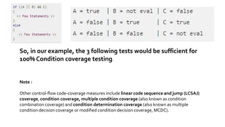 So, in our example, the 3 following tests would be sufficient for
100% Condition coverage testing.
Note :
Other control-flow code-coverage measures include linear code sequence and jump (LCSAJ)
coverage, condition coverage, multiple condition coverage (also known as condition
combination coverage) and condition determination coverage (also known as multiple
condition decision coverage or modified condition decision coverage, MCDC).
 