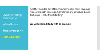 Dynamic testing
technique =>
White Box =>
Test coverage =>
PathCoverage
Another popular, but often misunderstood, code-coverage
measure is path coverage. Sometimes any structure-based
technique is called 'path testing‘
We will detailed study with an example
 