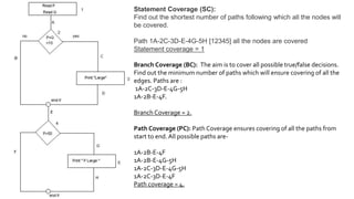 Statement Coverage (SC):
Find out the shortest number of paths following which all the nodes will
be covered.
Path 1A-2C-3D-E-4G-5H [12345] all the nodes are covered
Statement coverage = 1
Branch Coverage (BC): The aim is to cover all possible true/false decisions.
Find out the minimum number of paths which will ensure covering of all the
edges. Paths are :
1A-2C-3D-E-4G-5H
1A-2B-E-4F.
Branch Coverage = 2.
Path Coverage (PC): Path Coverage ensures covering of all the paths from
start to end. All possible paths are-
1A-2B-E-4F
1A-2B-E-4G-5H
1A-2C-3D-E-4G-5H
1A-2C-3D-E-4F
Path coverage = 4.
 