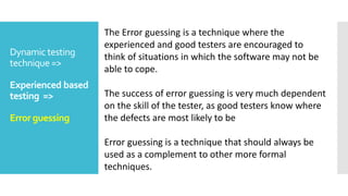Dynamic testing
technique =>
Experienced based
testing =>
Error guessing
The Error guessing is a technique where the
experienced and good testers are encouraged to
think of situations in which the software may not be
able to cope.
The success of error guessing is very much dependent
on the skill of the tester, as good testers know where
the defects are most likely to be
Error guessing is a technique that should always be
used as a complement to other more formal
techniques.
 