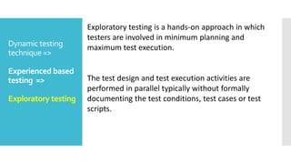 Dynamic testing
technique =>
Experienced based
testing =>
Exploratory testing
Exploratory testing is a hands-on approach in which
testers are involved in minimum planning and
maximum test execution.
The test design and test execution activities are
performed in parallel typically without formally
documenting the test conditions, test cases or test
scripts.
 