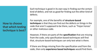 How to choose
that which testing
technique is best?
Each technique is good in its own way in finding out the certain
kind of defect, and not as good for finding out the other kind of
defects.
For example, one of the benefits of structure-based
techniques is that they can find out the defects or things in the
code that aren’t supposed to be there, such as ‘Trojan horses’
or other malicious code.
However, if there are parts of the specification that are missing
from the code, only specification-based techniques will find
that, structure-based techniques can only test what is there.
If there are things missing from the specification and from the
code, then only experience based techniques would find them.
 