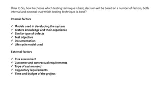 How to So, how to choose which testing technique is best, decision will be based on a number of factors, both
internal and external that which testing technique is best?
Internal factors
 Models used in developing the system
 Testers knowledge and their experience
 Similar type of defects
 Test objective
 Documentation
 Life cycle model used
External factors
 Risk assessment
 Customer and contractual requirements
 Type of system used
 Regulatory requirements
 Time and budget of the project
 