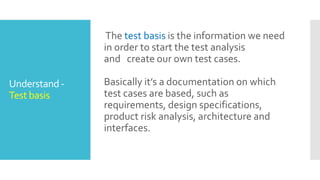 Understand -
Test basis
The test basis is the information we need
in order to start the test analysis
and create our own test cases.
Basically it’s a documentation on which
test cases are based, such as
requirements, design specifications,
product risk analysis, architecture and
interfaces.
 