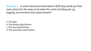 Question 1 In which document described in IEEE 829 would you find
instructions for the steps to be taken for a test including set-up,
logging, environment and measurement?
a.Test plan
b.Test design specification
c.Test case specification
d.Test procedure specification
 