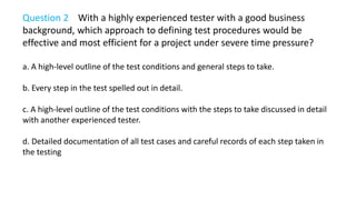 Question 2 With a highly experienced tester with a good business
background, which approach to defining test procedures would be
effective and most efficient for a project under severe time pressure?
a. A high-level outline of the test conditions and general steps to take.
b. Every step in the test spelled out in detail.
c. A high-level outline of the test conditions with the steps to take discussed in detail
with another experienced tester.
d. Detailed documentation of all test cases and careful records of each step taken in
the testing
 