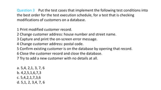 Question 3 Put the test cases that implement the following test conditions into
the best order for the test execution schedule, for a test that is checking
modifications of customers on a database.
1 Print modified customer record.
2 Change customer address: house number and street name.
3 Capture and print the on-screen error message.
4 Change customer address: postal code.
5 Confirm existing customer is on the database by opening that record.
6 Close the customer record and close the database.
7 Try to add a new customer with no details at all.
a. 5,4, 2,1, 3, 7, 6
b. 4,2,5,1,6,7,3
c. 5,4,2,1,7,3,6
d. 5,1, 2, 3,4, 7, 6
 
