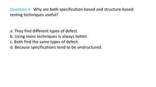 Question 4 Why are both specification-based and structure-based
testing techniques useful?
a. They find different types of defect.
b. Using more techniques is always better.
c. Both find the same types of defect.
d. Because specifications tend to be unstructured.
 
