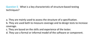 Question 5 What is a key characteristic of structure-based testing
techniques?
a. They are mainly used to assess the structure of a specification.
b. They are used both to measure coverage and to design tests to increase
coverage.
c. They are based on the skills and experience of the tester.
d. They use a formal or informal model of the software or component.
 