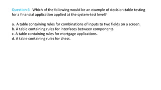 Question 6 Which of the following would be an example of decision-table testing
for a financial application applied at the system-test level?
a. A table containing rules for combinations of inputs to two fields on a screen.
b. A table containing rules for interfaces between components.
c. A table containing rules for mortgage applications.
d. A table containing rules for chess.
 