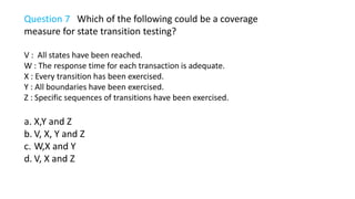 Question 7 Which of the following could be a coverage
measure for state transition testing?
V : All states have been reached.
W : The response time for each transaction is adequate.
X : Every transition has been exercised.
Y : All boundaries have been exercised.
Z : Specific sequences of transitions have been exercised.
a. X,Y and Z
b. V, X, Y and Z
c. W,X and Y
d. V, X and Z
 