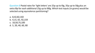 Question 8 Postal rates for 'light letters' are 25p up to l0g, 35p up to 50g plus an
extra l0p for each additional 25g up to l00g. Which test inputs (in grams) would be
selected using equivalence partitioning?
a. 8,42,82,102
b. 4,15, 65, 92,159
c. 10,50,75,100
d. 5, 20, 40, 60, 80
 